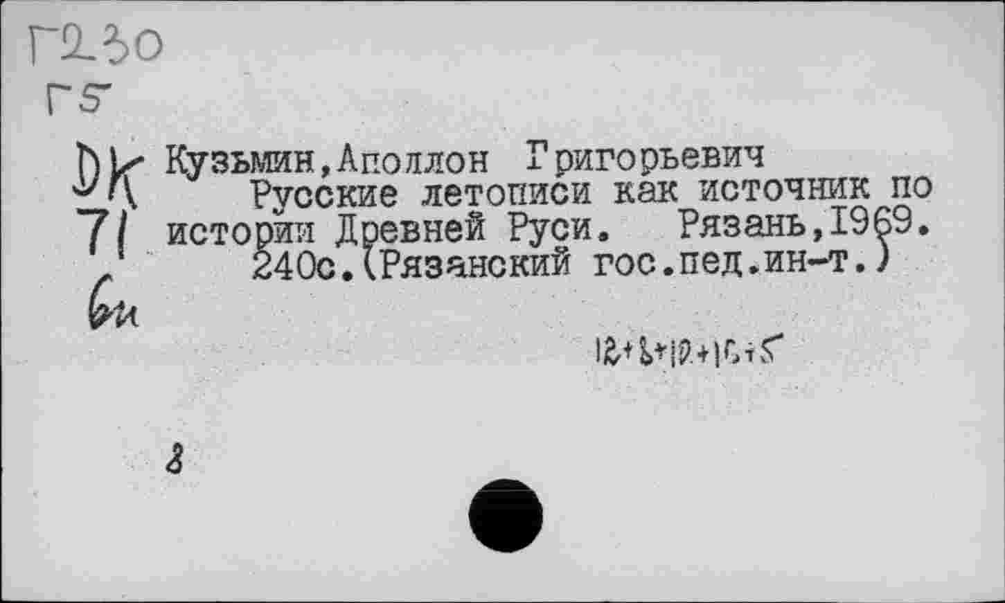 ﻿Г230
ћ|х Кузьмин,Аполлон Григорьевич
'\ Русские летописи как источник по 7/ истории Древней Руси. Рязань,1969.
240с.(Рязанский гос.пед.ин-т.)
bu
